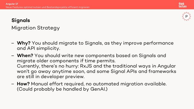 Migration Strategy
– Why? You should migrate to Signals, as they improve performance
and API simplicity.
– When? You should write new components based on Signals and
migrate older components if time permits.
Currently, there’s no hurry: RxJS and the traditional ways in Angular
won’t go away anytime soon, and some Signal APIs and frameworks
are still in developer preview.
– How? Manual effort required, no automated migration available.
(Could probably be handled by GenAI.)
Angular 17
Neue Features optimal nutzen und Bestandsprojekte effizient migrieren
Signals
P
