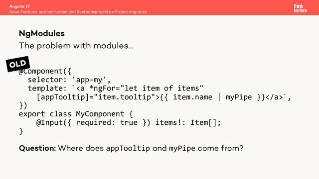 The problem with modules…
@Component({
selector: 'app-my',
template: `<a>{{ item.name | myPipe }}</a>`,
})
export class MyComponent {
@Input({ required: true }) items!: Item[];
}
Question: Where does appTooltip and myPipe come from?
Angular 17
Neue Features optimal nutzen und Bestandsprojekte effizient migrieren
NgModules
OLD
