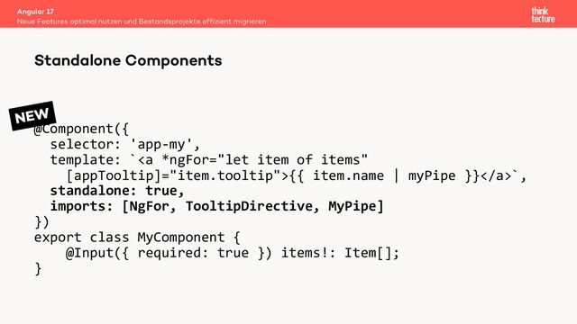 @Component({
selector: 'app-my',
template: `<a>{{ item.name | myPipe }}</a>`,
standalone: true,
imports: [NgFor, TooltipDirective, MyPipe]
})
export class MyComponent {
@Input({ required: true }) items!: Item[];
}
Angular 17
Neue Features optimal nutzen und Bestandsprojekte effizient migrieren
Standalone Components
NEW
