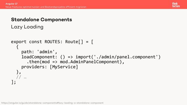 Lazy Loading
export const ROUTES: Route[] = [
{
path: 'admin',
loadComponent: () => import('./admin/panel.component')
.then(mod => mod.AdminPanelComponent),
providers: [MyService]
},
// …
];
Angular 17
Neue Features optimal nutzen und Bestandsprojekte effizient migrieren
Standalone Components
https://angular.io/guide/standalone-components#lazy-loading-a-standalone-component
