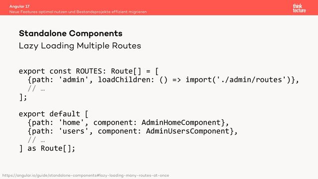 Lazy Loading Multiple Routes
export const ROUTES: Route[] = [
{path: 'admin', loadChildren: () => import('./admin/routes')},
// …
];
export default [
{path: 'home', component: AdminHomeComponent},
{path: 'users', component: AdminUsersComponent},
// …
] as Route[];
Angular 17
Neue Features optimal nutzen und Bestandsprojekte effizient migrieren
Standalone Components
https://angular.io/guide/standalone-components#lazy-loading-many-routes-at-once
