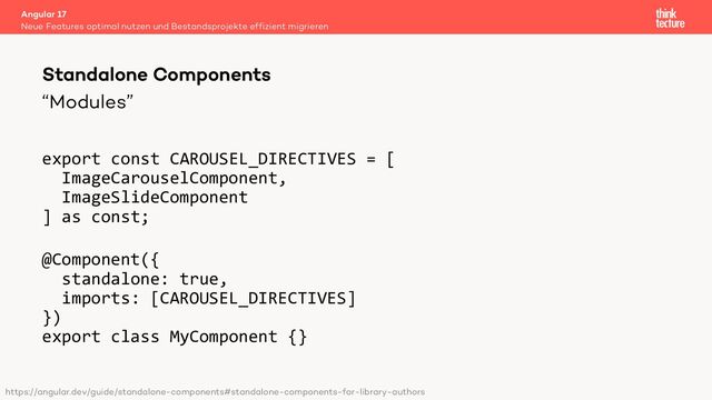 “Modules”
export const CAROUSEL_DIRECTIVES = [
ImageCarouselComponent,
ImageSlideComponent
] as const;
@Component({
standalone: true,
imports: [CAROUSEL_DIRECTIVES]
})
export class MyComponent {}
Angular 17
Neue Features optimal nutzen und Bestandsprojekte effizient migrieren
Standalone Components
https://angular.dev/guide/standalone-components#standalone-components-for-library-authors
