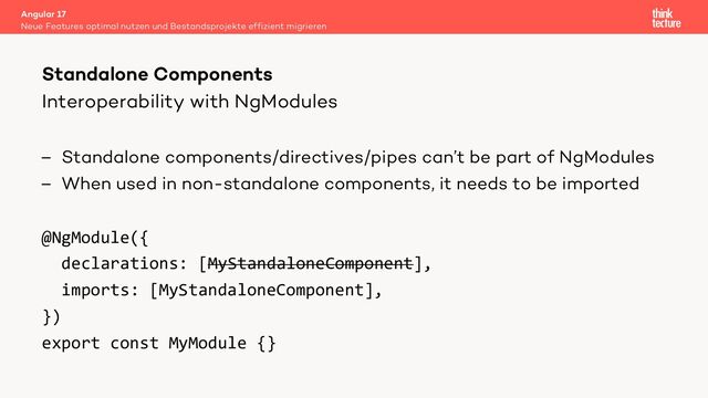 Interoperability with NgModules
– Standalone components/directives/pipes can’t be part of NgModules
– When used in non-standalone components, it needs to be imported
@NgModule({
declarations: [MyStandaloneComponent],
imports: [MyStandaloneComponent],
})
export const MyModule {}
Angular 17
Neue Features optimal nutzen und Bestandsprojekte effizient migrieren
Standalone Components
