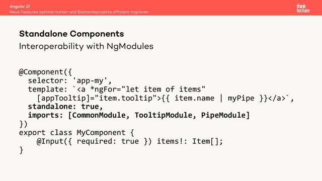 Interoperability with NgModules
@Component({
selector: 'app-my',
template: `<a>{{ item.name | myPipe }}</a>`,
standalone: true,
imports: [CommonModule, TooltipModule, PipeModule]
})
export class MyComponent {
@Input({ required: true }) items!: Item[];
}
Angular 17
Neue Features optimal nutzen und Bestandsprojekte effizient migrieren
Standalone Components
