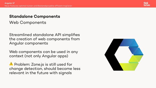 Web Components
Streamlined standalone API simpliﬁes
the creation of web components from
Angular components
Web components can be used in any
context (not only Angular apps)
⚠ Problem: Zone.js is still used for
change detection, should become less
relevant in the future with signals
Angular 17
Neue Features optimal nutzen und Bestandsprojekte effizient migrieren
Standalone Components

