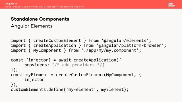 Angular Elements
import { createCustomElement } from '@angular/elements';
import { createApplication } from '@angular/platform-browser';
import { MyComponent } from './app/my/my.component';
const {injector} = await createApplication({
providers: [/* add providers */]
});
const myElement = createCustomElement(MyComponent, {
injector
});
customElements.define('my-element', myElement);
Angular 17
Neue Features optimal nutzen und Bestandsprojekte effizient migrieren
Standalone Components

