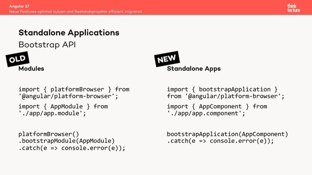 Bootstrap API
Modules
import { platformBrowser } from
'@angular/platform-browser';
import { AppModule } from
'./app/app.module';
platformBrowser()
.bootstrapModule(AppModule)
.catch(e => console.error(e));
Standalone Apps
import { bootstrapApplication }
from '@angular/platform-browser';
import { AppComponent } from
'./app/app.component';
bootstrapApplication(AppComponent)
.catch(e => console.error(e));
Angular 17
Neue Features optimal nutzen und Bestandsprojekte efﬁzient migrieren
Standalone Applications
OLD NEW
