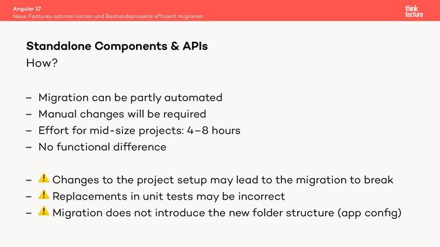 How?
– Migration can be partly automated
– Manual changes will be required
– Effort for mid-size projects: 4–8 hours
– No functional difference
– ⚠ Changes to the project setup may lead to the migration to break
– ⚠ Replacements in unit tests may be incorrect
– ⚠ Migration does not introduce the new folder structure (app conﬁg)
Angular 17
Neue Features optimal nutzen und Bestandsprojekte effizient migrieren
Standalone Components & APIs
