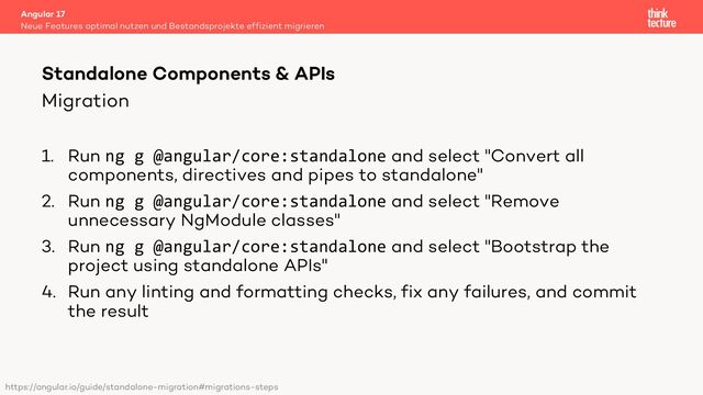 Migration
1. Run ng g @angular/core:standalone and select "Convert all
components, directives and pipes to standalone"
2. Run ng g @angular/core:standalone and select "Remove
unnecessary NgModule classes"
3. Run ng g @angular/core:standalone and select "Bootstrap the
project using standalone APIs"
4. Run any linting and formatting checks, fix any failures, and commit
the result
Angular 17
Neue Features optimal nutzen und Bestandsprojekte effizient migrieren
Standalone Components & APIs
https://angular.io/guide/standalone-migration#migrations-steps
