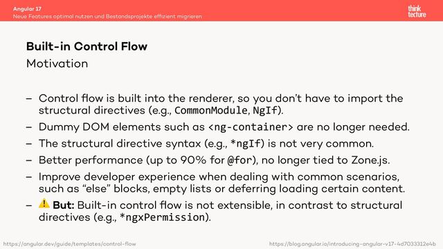 Motivation
– Control ﬂow is built into the renderer, so you don’t have to import the
structural directives (e.g., CommonModule, NgIf).
– Dummy DOM elements such as  are no longer needed.
– The structural directive syntax (e.g., *ngIf) is not very common.
– Better performance (up to 90% for @for), no longer tied to Zone.js.
– Improve developer experience when dealing with common scenarios,
such as “else” blocks, empty lists or deferring loading certain content.
– ⚠ But: Built-in control ﬂow is not extensible, in contrast to structural
directives (e.g., *ngxPermission).
Angular 17
Neue Features optimal nutzen und Bestandsprojekte efﬁzient migrieren
Built-in Control Flow
https://angular.dev/guide/templates/control-flow https://blog.angular.io/introducing-angular-v17-4d7033312e4b
