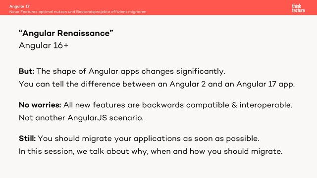 Angular 16+
But: The shape of Angular apps changes significantly.
You can tell the difference between an Angular 2 and an Angular 17 app.
No worries: All new features are backwards compatible & interoperable.
Not another AngularJS scenario.
Still: You should migrate your applications as soon as possible.
In this session, we talk about why, when and how you should migrate.
Angular 17
Neue Features optimal nutzen und Bestandsprojekte effizient migrieren
“Angular Renaissance”
