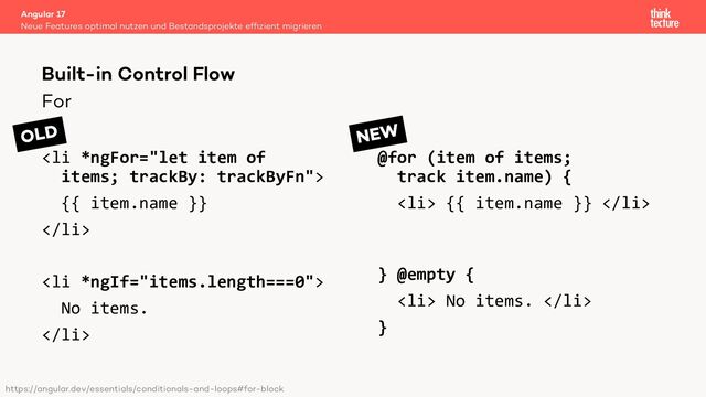 For
<li>
{{ item.name }}
</li>
<li>
No items.
</li>
@for (item of items;
track item.name) {
<li> {{ item.name }} </li>
} @empty {
<li> No items. </li>
}
Angular 17
Neue Features optimal nutzen und Bestandsprojekte efﬁzient migrieren
Built-in Control Flow
OLD NEW
https://angular.dev/essentials/conditionals-and-loops#for-block
