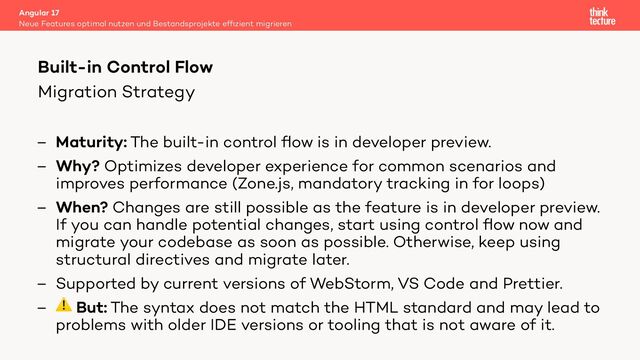 Migration Strategy
– Maturity: The built-in control ﬂow is in developer preview.
– Why? Optimizes developer experience for common scenarios and
improves performance (Zone.js, mandatory tracking in for loops)
– When? Changes are still possible as the feature is in developer preview.
If you can handle potential changes, start using control ﬂow now and
migrate your codebase as soon as possible. Otherwise, keep using
structural directives and migrate later.
– Supported by current versions of WebStorm, VS Code and Prettier.
– ⚠ But: The syntax does not match the HTML standard and may lead to
problems with older IDE versions or tooling that is not aware of it.
Angular 17
Neue Features optimal nutzen und Bestandsprojekte efﬁzient migrieren
Built-in Control Flow
