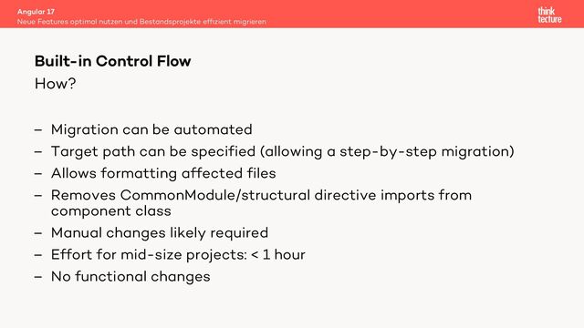 How?
– Migration can be automated
– Target path can be specified (allowing a step-by-step migration)
– Allows formatting affected files
– Removes CommonModule/structural directive imports from
component class
– Manual changes likely required
– Effort for mid-size projects: < 1 hour
– No functional changes
Angular 17
Neue Features optimal nutzen und Bestandsprojekte efﬁzient migrieren
Built-in Control Flow
