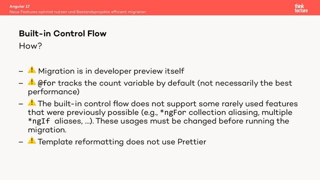 How?
– ⚠ Migration is in developer preview itself
– ⚠ @for tracks the count variable by default (not necessarily the best
performance)
– ⚠ The built-in control ﬂow does not support some rarely used features
that were previously possible (e.g., *ngFor collection aliasing, multiple
*ngIf aliases, …). These usages must be changed before running the
migration.
– ⚠ Template reformatting does not use Prettier
Angular 17
Neue Features optimal nutzen und Bestandsprojekte efﬁzient migrieren
Built-in Control Flow
