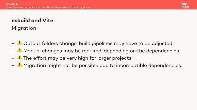 Migration
– ⚠ Output folders change, build pipelines may have to be adjusted.
– ⚠ Manual changes may be required, depending on the dependencies.
– ⚠ The effort may be very high for larger projects.
– ⚠ Migration might not be possible due to incompatible dependencies.
Angular 17
Neue Features optimal nutzen und Bestandsprojekte efﬁzient migrieren
esbuild and Vite
