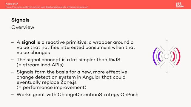 Overview
– A signal is a reactive primitive: a wrapper around a
value that notifies interested consumers when that
value changes
– The signal concept is a lot simpler than RxJS
(= streamlined APIs)
– Signals form the basis for a new, more effective
change detection system in Angular that could
eventually replace Zone.js
(= performance improvement)
– Works great with ChangeDetectionStrategy.OnPush
Angular 17
Neue Features optimal nutzen und Bestandsprojekte effizient migrieren
Signals

