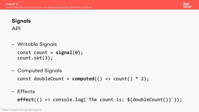 API
– Writable Signals
const count = signal(0);
count.set(3);
– Computed Signals
const doubleCount = computed(() => count() * 2);
– Effects
effect(() => console.log(`The count is: ${doubleCount()}`));
Angular 17
Neue Features optimal nutzen und Bestandsprojekte effizient migrieren
Signals
https://angular.dev/guide/signals
