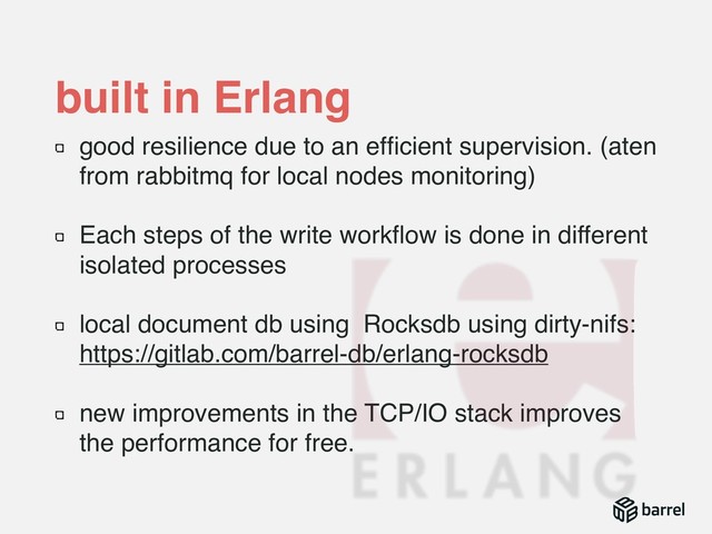 built in Erlang
good resilience due to an efﬁcient supervision. (aten
from rabbitmq for local nodes monitoring)
Each steps of the write workﬂow is done in different
isolated processes
local document db using Rocksdb using dirty-nifs: 
https://gitlab.com/barrel-db/erlang-rocksdb
new improvements in the TCP/IO stack improves
the performance for free.
