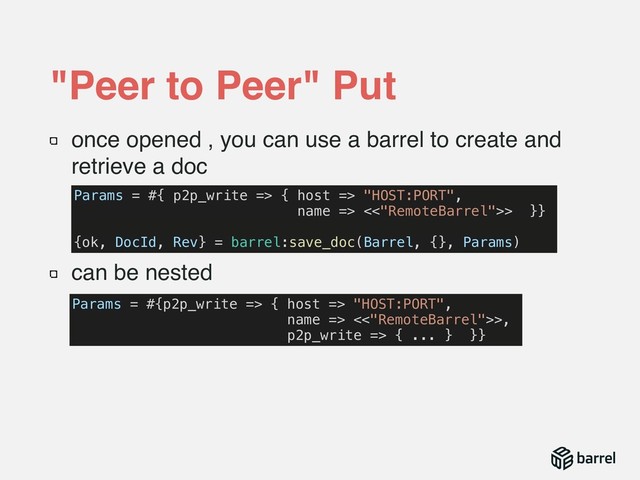 once opened , you can use a barrel to create and
retrieve a doc
can be nested
"Peer to Peer" Put
Params = #{ p2p_write => { host => "HOST:PORT",
name => <<"RemoteBarrel">> }}
{ok, DocId, Rev} = barrel:save_doc(Barrel, {}, Params)
Params = #{p2p_write => { host => "HOST:PORT",
name => <<"RemoteBarrel">>,
p2p_write => { ... } }}
