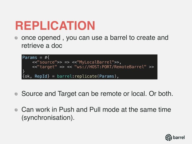 once opened , you can use a barrel to create and
retrieve a doc 
 
Source and Target can be remote or local. Or both.
Can work in Push and Pull mode at the same time
(synchronisation).
REPLICATION
Params = #{
<<"source">> => <<"MyLocalBarrel">>,
<<"target" => << "ws://HOST:PORT/RemoteBarrel" >>
}
{ok, RepId} = barrel:replicate(Params),
