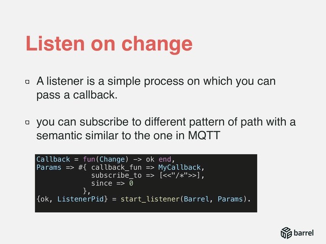 A listener is a simple process on which you can
pass a callback.
you can subscribe to different pattern of path with a
semantic similar to the one in MQTT
Listen on change
Callback = fun(Change) -> ok end,
Params => #{ callback_fun => MyCallback,
subscribe_to => [<<"/*">>],
since => 0
},
{ok, ListenerPid} = start_listener(Barrel, Params).
