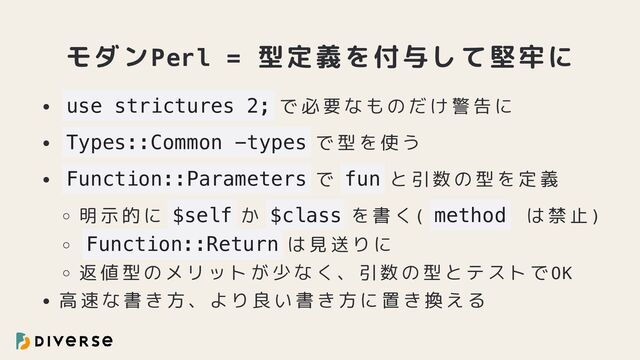 モダンPerl = 型定義を付与して堅牢に
use strictures 2; で必要なものだけ警告に
Types::Common -types で型を使う
Function::Parameters で fun と引数の型を定義
明示的に $self か $class を書く( method は禁止)
Function::Return は見送りに
返値型のメリットが少なく、引数の型とテストでOK
高速な書き方、より良い書き方に置き換える
