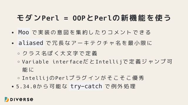 モダンPerl = OOPとPerlの新機能を使う
Moo で実装の意図を集約したりコメントできる
aliased で冗長なアーキテクチャ名を最小限に
クラス名ぽく大文字で定義
Variable interfaceだとIntellijで定義ジャンプ可
能に
IntellijのPerlプラグインがそこそこ優秀
5.34.0から可能な try-catch で例外処理
