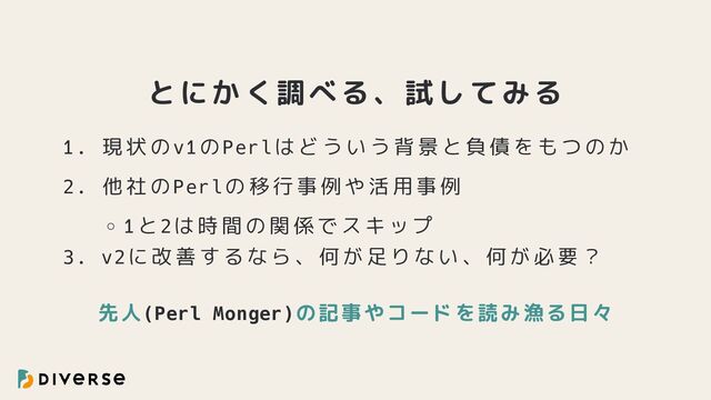 とにかく調べる、試してみる
1. 現状のv1のPerlはどういう背景と負債をもつのか
2. 他社のPerlの移行事例や活用事例
1と2は時間の関係でスキップ
3. v2に改善するなら、何が足りない、何が必要？
先人(Perl Monger)の記事やコードを読み漁る日々
