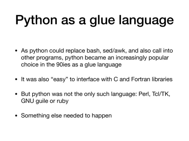 Python as a glue language
• As python could replace bash, sed/awk, and also call into
other programs, python became an increasingly popular
choice in the 90ies as a glue language

• It was also “easy” to interface with C and Fortran libraries

• But python was not the only such language: Perl, Tcl/TK,
GNU guile or ruby

• Something else needed to happen
