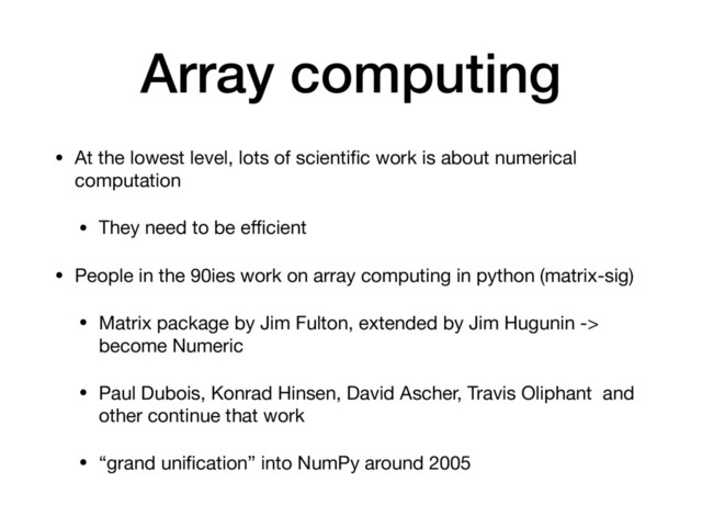Array computing
• At the lowest level, lots of scientiﬁc work is about numerical
computation

• They need to be eﬃcient

• People in the 90ies work on array computing in python (matrix-sig)

• Matrix package by Jim Fulton, extended by Jim Hugunin ->
become Numeric

• Paul Dubois, Konrad Hinsen, David Ascher, Travis Oliphant and
other continue that work

• “grand uniﬁcation” into NumPy around 2005
