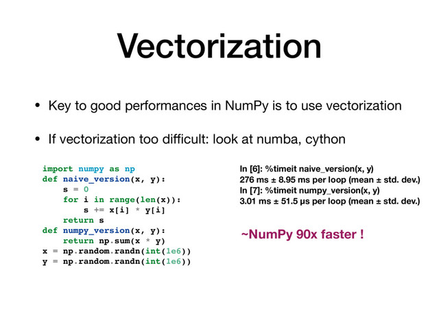 Vectorization
• Key to good performances in NumPy is to use vectorization

• If vectorization too diﬃcult: look at numba, cython
import numpy as np
def naive_version(x, y):
s = 0
for i in range(len(x)):
s += x[i] * y[i]
return s
def numpy_version(x, y):
return np.sum(x * y)
x = np.random.randn(int(1e6))
y = np.random.randn(int(1e6))
In [6]: %timeit naive_version(x, y)
276 ms ± 8.95 ms per loop (mean ± std. dev.)
In [7]: %timeit numpy_version(x, y)
3.01 ms ± 51.5 µs per loop (mean ± std. dev.)
~NumPy 90x faster !
