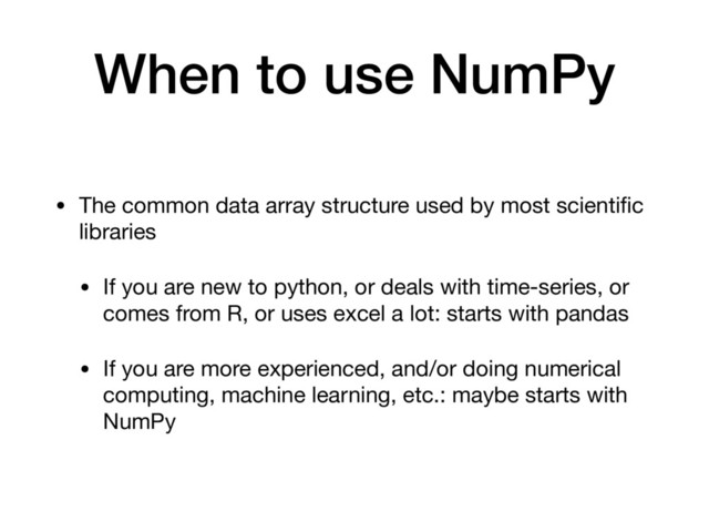 When to use NumPy
• The common data array structure used by most scientiﬁc
libraries

• If you are new to python, or deals with time-series, or
comes from R, or uses excel a lot: starts with pandas

• If you are more experienced, and/or doing numerical
computing, machine learning, etc.: maybe starts with
NumPy
