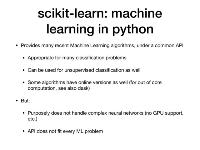 scikit-learn: machine
learning in python
• Provides many recent Machine Learning algorithms, under a common API

• Appropriate for many classiﬁcation problems

• Can be used for unsupervised classiﬁcation as well

• Some algorithms have online versions as well (for out of core
computation, see also dask)

• But:

• Purposely does not handle complex neural networks (no GPU support,
etc.)

• API does not ﬁt every ML problem
