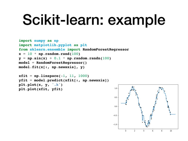 Scikit-learn: example
import numpy as np
import matplotlib.pyplot as plt
from sklearn.ensemble import RandomForestRegressor
x = 10 * np.random.rand(100)
y = np.sin(x) + 0.1 * np.random.randn(100)
model = RandomForestRegressor()
model.fit(x[:, np.newaxis], y)
xfit = np.linspace(-1, 11, 1000)
yfit = model.predict(xfit[:, np.newaxis])
plt.plot(x, y, '.k')
plt.plot(xfit, yfit)
