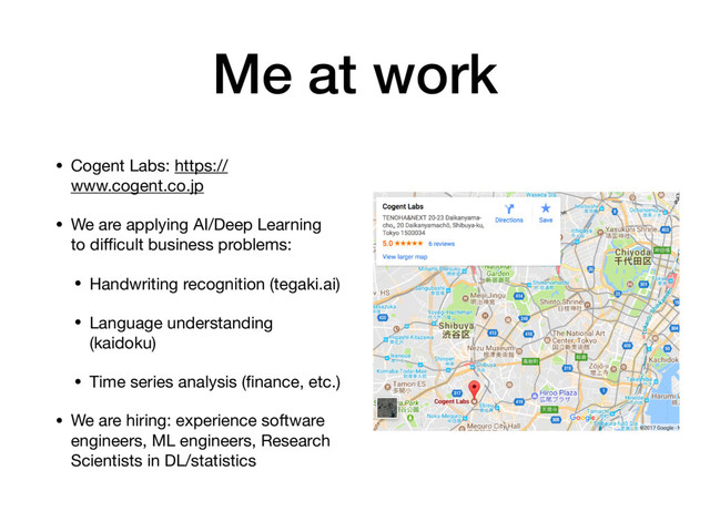 Me at work
• Cogent Labs: https://
www.cogent.co.jp

• We are applying AI/Deep Learning
to diﬃcult business problems:

• Handwriting recognition (tegaki.ai)

• Language understanding
(kaidoku)

• Time series analysis (ﬁnance, etc.)

• We are hiring: experience software
engineers, ML engineers, Research
Scientists in DL/statistics
