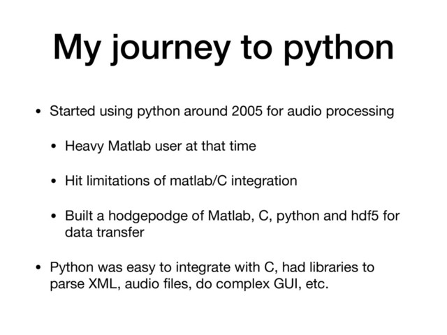 My journey to python
• Started using python around 2005 for audio processing

• Heavy Matlab user at that time

• Hit limitations of matlab/C integration

• Built a hodgepodge of Matlab, C, python and hdf5 for
data transfer

• Python was easy to integrate with C, had libraries to
parse XML, audio ﬁles, do complex GUI, etc.
