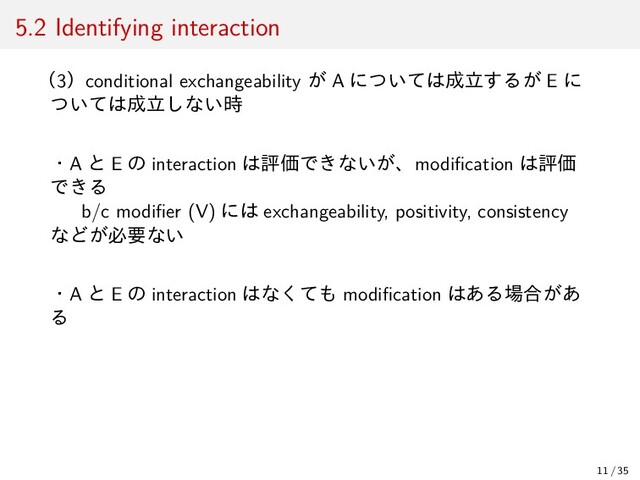 5.2 Identifying interaction
（3）conditional exchangeability が A については成立するが E に
ついては成立しない時
・A と E の interaction は評価できないが、modiﬁcation は評価
できる
b/c modiﬁer (V) には exchangeability, positivity, consistency
などが必要ない
・A と E の interaction はなくても modiﬁcation はある場合があ
る
11 / 35
