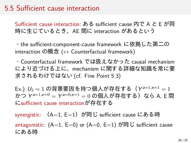 5.5 Suﬃcient cause interaction
Suﬃcient cause interaction: ある suﬃcient cause 内で A と E が同
時に生じているとき、AE 間に interaction があるという
・the suﬃcient-component-cause framework に依拠した第二の
interaction の概念 (↔ Counterfactual framework)
・Counterfactual framework では扱えなかった causal mechanism
により近づける上に、mechanism に関する詳細な知識を常に要
求されるわけではない (cf. Fine Point 5.3)
Ex.) U5 = 1 の背景要因を持つ個人が存在する（Y a=1,e=1 = 1
かつ Y a=1,e=0 = Y a=0,e=1 = 0 の個人が存在する）なら A, E 間
にsuﬃcient cause interactionが存在する
synergistic: （A=1, E=1）が同じ suﬃcient cause にある時
antagonistic: (A=1, E=0) or (A=0, E=1) が同じ suﬃcient cause
にある時
26 / 35
