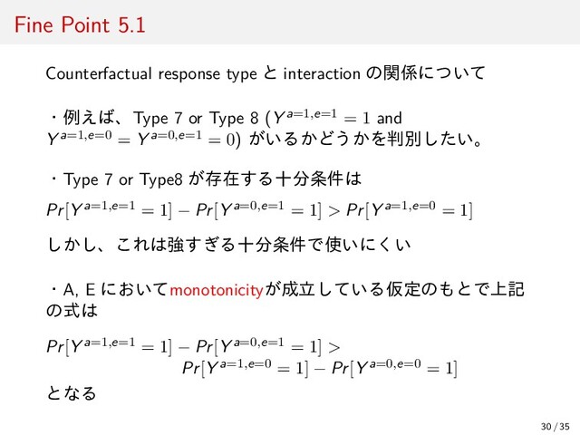 Fine Point 5.1
Counterfactual response type と interaction の関係について
・例えば、Type 7 or Type 8 (Y a=1,e=1 = 1 and
Y a=1,e=0 = Y a=0,e=1 = 0) がいるかどうかを判別したい。
・Type 7 or Type8 が存在する十分条件は
Pr[Y a=1,e=1 = 1] − Pr[Y a=0,e=1 = 1] > Pr[Y a=1,e=0 = 1]
しかし、これは強すぎる十分条件で使いにくい
・A, E においてmonotonicityが成立している仮定のもとで上記
の式は
Pr[Y a=1,e=1 = 1] − Pr[Y a=0,e=1 = 1] >
Pr[Y a=1,e=0 = 1] − Pr[Y a=0,e=0 = 1]
となる
30 / 35
