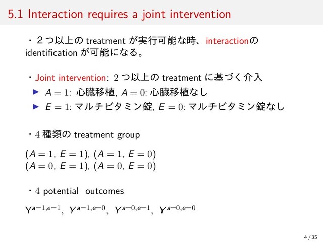 5.1 Interaction requires a joint intervention
・２つ以上の treatment が実行可能な時、interactionの
identiﬁcation が可能になる。
・Joint intervention: 2 つ以上の treatment に基づく介入
▶ A = 1: 心臓移植, A = 0: 心臓移植なし
▶ E = 1: マルチビタミン錠, E = 0: マルチビタミン錠なし
・4 種類の treatment group
(A = 1, E = 1), (A = 1, E = 0)
(A = 0, E = 1), (A = 0, E = 0)
・4 potential outcomes
Ya=1,e=1, Y a=1,e=0, Y a=0,e=1, Y a=0,e=0
4 / 35
