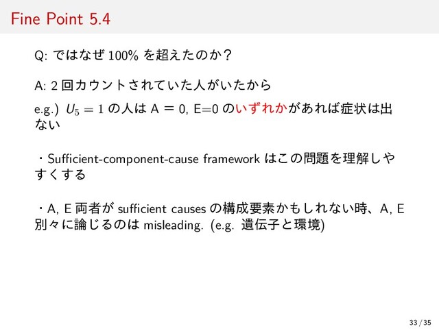 Fine Point 5.4
Q: ではなぜ 100% を超えたのか？
A: 2 回カウントされていた人がいたから
e.g.) U5 = 1 の人は A ＝ 0, E=0 のいずれかがあれば症状は出
ない
・Suﬃcient-component-cause framework はこの問題を理解しや
すくする
・A, E 両者が suﬃcient causes の構成要素かもしれない時、A, E
別々に論じるのは misleading. (e.g. 遺伝子と環境)
33 / 35
