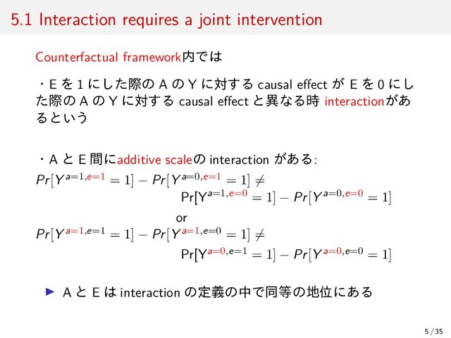 5.1 Interaction requires a joint intervention
Counterfactual framework内では
・E を 1 にした際の A の Y に対する causal eﬀect が E を 0 にし
た際の A の Y に対する causal eﬀect と異なる時 interactionがあ
るという
・A と E 間にadditive scaleの interaction がある:
Pr[Y a=1,e=1 = 1] − Pr[Y a=0,e=1 = 1] ̸=
Pr[Ya=1,e=0 = 1] − Pr[Y a=0,e=0 = 1]
or
Pr[Y a=1,e=1 = 1] − Pr[Y a=1,e=0 = 1] ̸=
Pr[Ya=0,e=1 = 1] − Pr[Y a=0,e=0 = 1]
▶ A と E は interaction の定義の中で同等の地位にある
5 / 35
