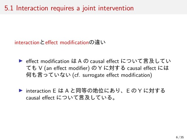 5.1 Interaction requires a joint intervention
interactionとeﬀect modiﬁcationの違い
▶ eﬀect modiﬁcation は A の causal eﬀect について言及してい
ても V (an eﬀect modiﬁer) の Y に対する causal eﬀect には
何も言っていない (cf. surrogate eﬀect modiﬁcation)
▶ interaction E は A と同等の地位にあり、E の Y に対する
causal eﬀect について言及している。
6 / 35
