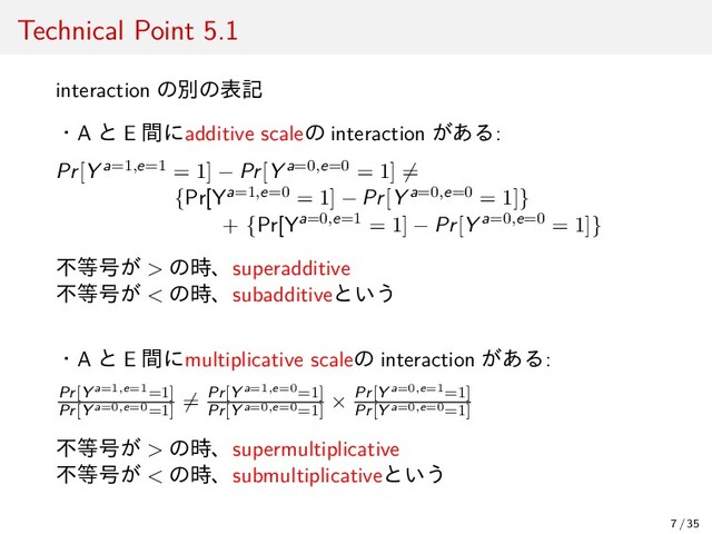 Technical Point 5.1
interaction の別の表記
・A と E 間にadditive scaleの interaction がある:
Pr[Y a=1,e=1 = 1] − Pr[Y a=0,e=0 = 1] ̸=
{Pr[Ya=1,e=0 = 1] − Pr[Y a=0,e=0 = 1]}
+ {Pr[Ya=0,e=1 = 1] − Pr[Y a=0,e=0 = 1]}
不等号が > の時、superadditive
不等号が < の時、subadditiveという
・A と E 間にmultiplicative scaleの interaction がある:
Pr[Y a=1,e=1=1]
Pr[Y a=0,e=0=1]
̸= Pr[Y a=1,e=0=1]
Pr[Y a=0,e=0=1]
× Pr[Y a=0,e=1=1]
Pr[Y a=0,e=0=1]
不等号が > の時、supermultiplicative
不等号が < の時、submultiplicativeという
7 / 35
