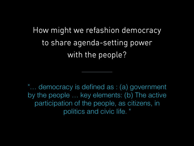 How might we refashion democracy
to share agenda-setting power
with the people?
"… democracy is deﬁned as : (a) government
by the people … key elements: (b) The active
participation of the people, as citizens, in
politics and civic life. "
