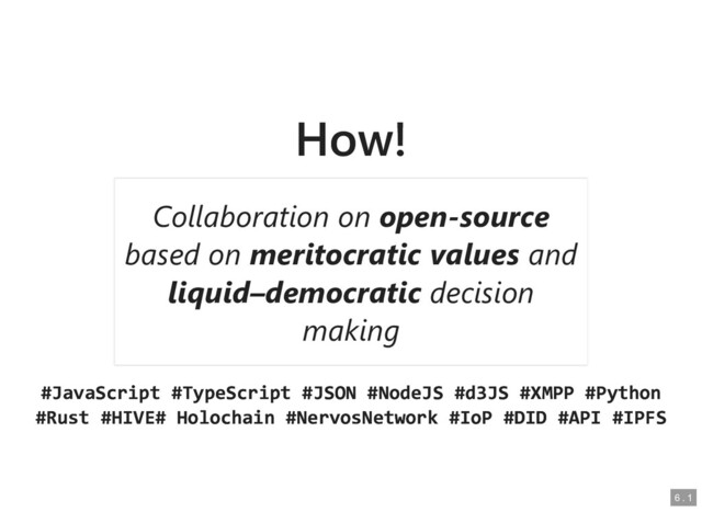 How!
How!
#JavaScript #TypeScript #JSON #NodeJS #d3JS #XMPP #Python
#JavaScript #TypeScript #JSON #NodeJS #d3JS #XMPP #Python
#Rust #HIVE# Holochain #NervosNetwork #IoP #DID #API #IPFS
#Rust #HIVE# Holochain #NervosNetwork #IoP #DID #API #IPFS
Collaboration on
Collaboration on open-source
open-source
based on
based on meritocratic values
meritocratic values and
and
liquid–democratic
liquid–democratic decision
decision
making
making
6
6 .
. 1
1
