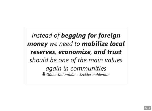 Instead of
Instead of begging for foreign
begging for foreign
money
money we need to
we need to mobilize local
mobilize local
reserves
reserves,
, economize
economize,
, and trust
and trust
should be one of the main values
should be one of the main values
again in communities
again in communities

 Gábor Kolumbán - Szekler nobleman
Gábor Kolumbán - Szekler nobleman
12
12 .
. 2
2
