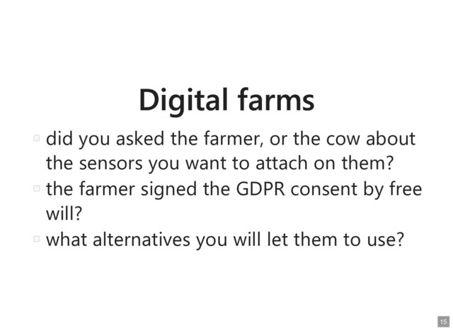 Digital farms
Digital farms
did you asked the farmer, or the cow about
did you asked the farmer, or the cow about
the sensors you want to attach on them?
the sensors you want to attach on them?
the farmer signed the GDPR consent by free
the farmer signed the GDPR consent by free
will?
will?
what alternatives you will let them to use?
what alternatives you will let them to use?
15
15
