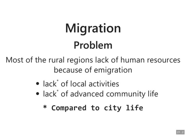 Migration
Migration
Problem
Problem
Most of the rural regions lack of human resources
Most of the rural regions lack of human resources
because of emigration
because of emigration
lack
lack*
* of local activities
of local activities
lack
lack*
* of advanced community life
of advanced community life
* Compared to city life
* Compared to city life
21
21 .
. 2
2
